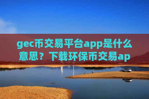 gec币交易平台app是什么意思？下载环保币交易app下载手机版-第1张图片-币圈网