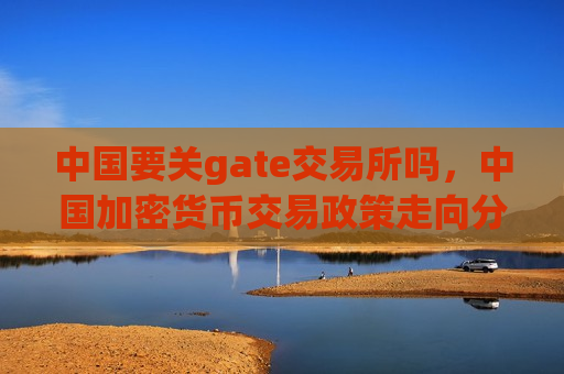 中国要关gate交易所吗,中国加密货币交易政策走向分析-第1张图片-币圈网 中国要关gate交易所吗,中国加密货币交易政策走向分析-第1张图片-币圈网