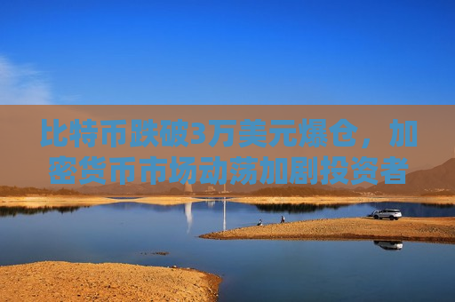 比特币跌破3万美元爆仓，加密货币市场动荡加剧投资者恐慌-第1张图片-币圈网