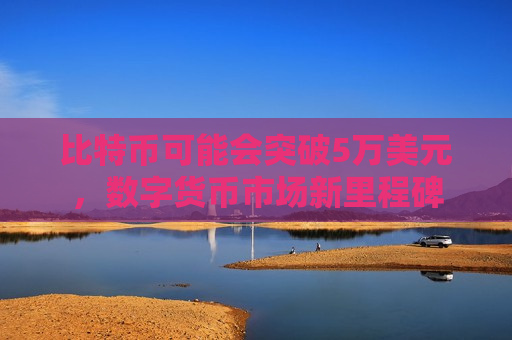 比特币可能会突破5万美元，数字货币市场新里程碑