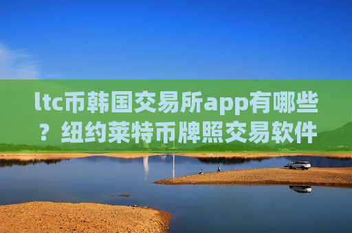 ltc币韩国交易所app有哪些?纽约莱特币牌照交易软件下载-第1张图片-币圈网 ltc币韩国交易所app有哪些?纽约莱特币牌照交易软件下载-第1张图片-币圈网