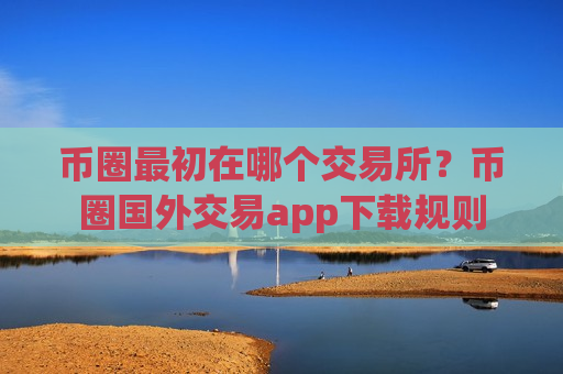 币圈最初在哪个交易所？币圈国外交易app下载规则-第1张图片-币圈网