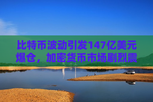 比特币波动引发147亿美元爆仓，加密货币市场剧烈震荡导致巨额损失-第1张图片-币圈网