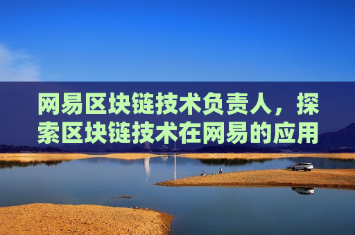 网易区块链技术负责人，探索区块链技术在网易的应用与发展
