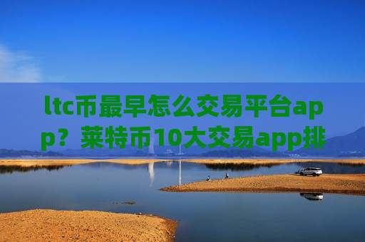 ltc币最早怎么交易平台app？莱特币10大交易app排名最新