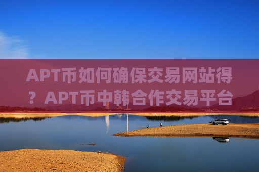 APT币如何确保交易网站得？APT币中韩合作交易平台app