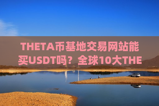 THETA币基地交易网站能买USDT吗?全球10大THETA币交易app下载-第1张图片-币圈网 THETA币基地交易网站能买USDT吗?全球10大THETA币交易app下载-第1张图片-币圈网