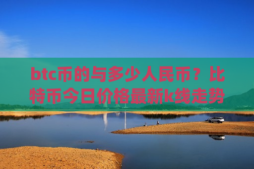btc币的与多少人民币?比特币今日价格最新k线走势图表(现价767528.45元)-第1张图片-币圈网 btc币的与多少人民币?比特币今日价格最新k线走势图表(现价767528.45元)-第1张图片-币圈网