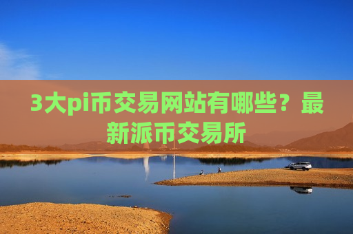 3大pi币交易网站有哪些？最新派币交易所