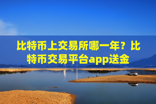 比特币上交易所哪一年？比特币交易平台app送金-第1张图片-币圈网