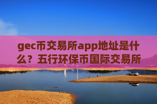 gec币交易所app地址是什么?五行环保币国际交易所-第1张图片-币圈网 gec币交易所app地址是什么?五行环保币国际交易所-第1张图片-币圈网