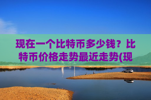 现在一个比特币多少钱?比特币价格走势最近走势(现价762284.56元)-第1张图片-币圈网 现在一个比特币多少钱?比特币价格走势最近走势(现价762284.56元)-第1张图片-币圈网