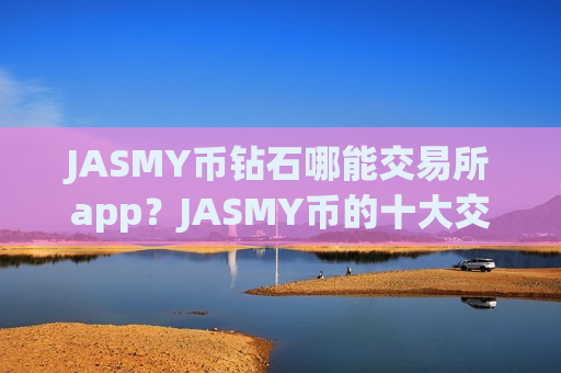 JASMY币钻石哪能交易所app?JASMY币的十大交易app排名-第1张图片-币圈网 JASMY币钻石哪能交易所app?JASMY币的十大交易app排名-第1张图片-币圈网