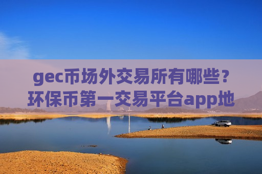 gec币场外交易所有哪些?环保币第一交易平台app地址-第1张图片-币圈网 gec币场外交易所有哪些?环保币第一交易平台app地址-第1张图片-币圈网