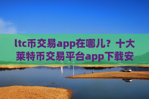 ltc币交易app在哪儿?十大莱特币交易平台app下载安卓-第1张图片-币圈网 ltc币交易app在哪儿?十大莱特币交易平台app下载安卓-第1张图片-币圈网