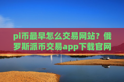 pi币最早怎么交易网站?俄罗斯派币交易app下载官网-第1张图片-币圈网 pi币最早怎么交易网站?俄罗斯派币交易app下载官网-第1张图片-币圈网