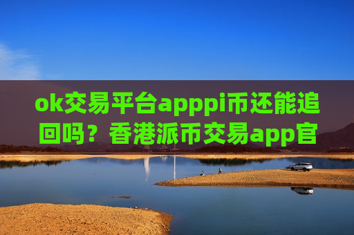 ok交易平台apppi币还能追回吗？香港派币交易app官网