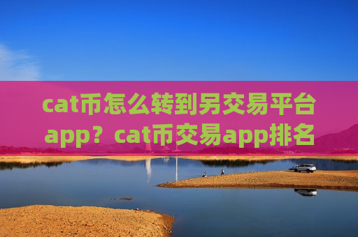 cat币怎么转到另交易平台app？cat币交易app排名前30-第1张图片-币圈网