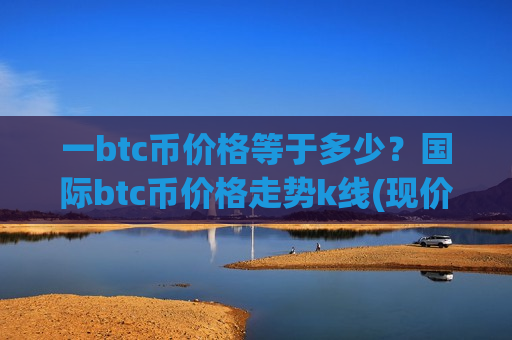 一btc币价格等于多少？国际btc币价格走势k线(现价747820.21元)