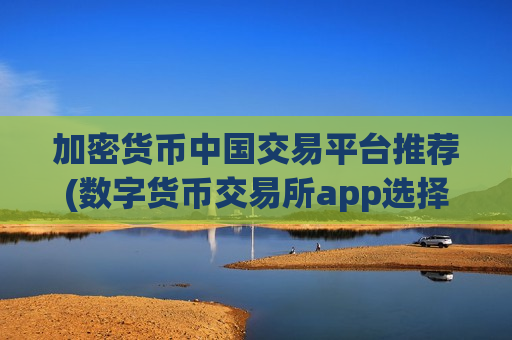 加密货币中国交易平台推荐(数字货币交易所app选择技巧)