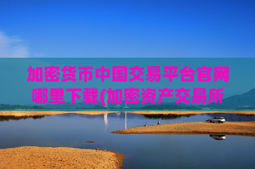 加密货币中国交易平台官网哪里下载(加密资产交易所app用户指南)