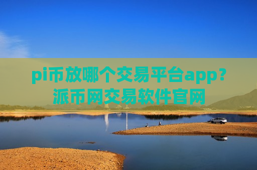 pi币放哪个交易平台app？派币网交易软件官网