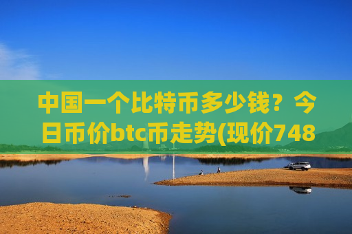 中国一个比特币多少钱？今日币价btc币走势(现价748468.03元)