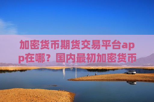 加密货币期货交易平台app在哪？国内最初加密货币交易平台app