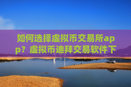 如何选择虚拟币交易所app？虚拟币迪拜交易软件下载官网