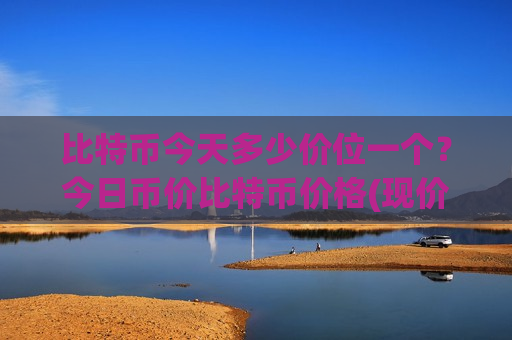 比特币今天多少价位一个？今日币价比特币价格(现价747820.07元)