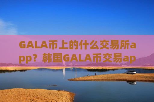 GALA币上的什么交易所app？韩国GALA币交易app下载app