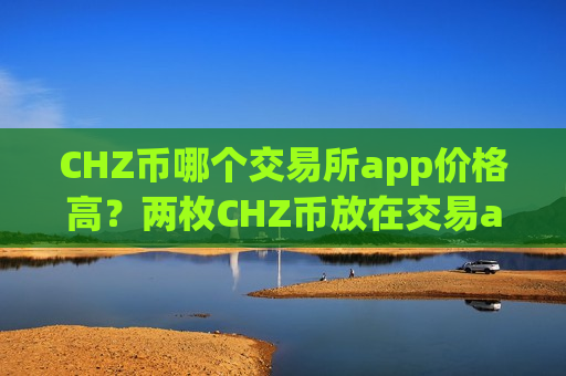 CHZ币哪个交易所app价格高?两枚CHZ币放在交易app下载-第1张图片-币圈网 CHZ币哪个交易所app价格高?两枚CHZ币放在交易app下载-第1张图片-币圈网
