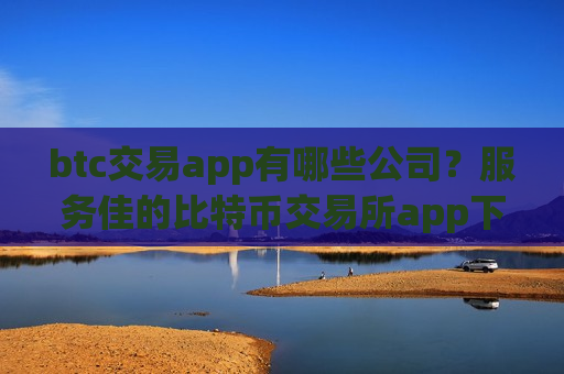 btc交易app有哪些公司？服务佳的比特币交易所app下载