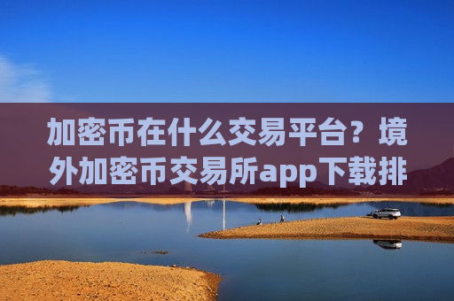 加密币在什么交易平台？境外加密币交易所app下载排名