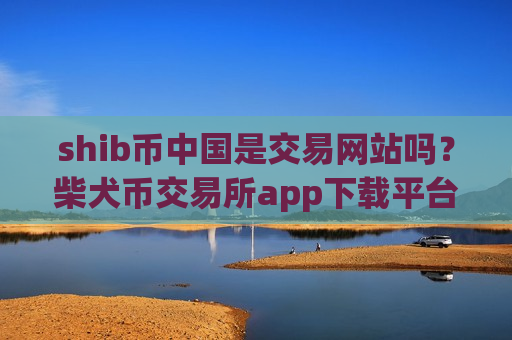 shib币中国是交易网站吗？柴犬币交易所app下载平台官网