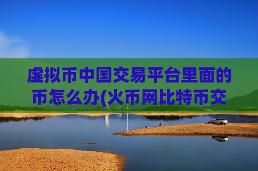 虚拟币中国交易平台里面的币怎么办(火币网比特币交易客户端)