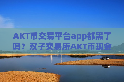 AKT币交易平台app都黑了吗？双子交易所AKT币现金