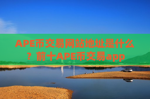 APE币交易网站地址是什么？前十APE币交易app