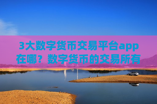 3大数字货币交易平台app在哪？数字货币的交易所有多少个