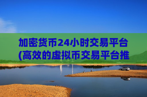 加密货币24小时交易平台(高效的虚拟币交易平台推荐)
