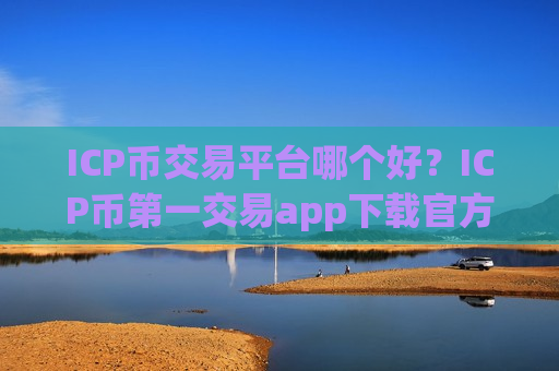 ICP币交易平台哪个好？ICP币第一交易app下载官方