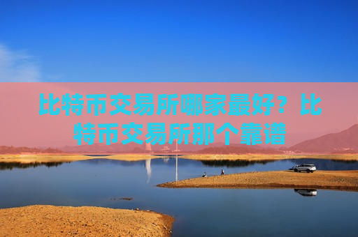 比特币交易所哪家最好？比特币交易所那个靠谱