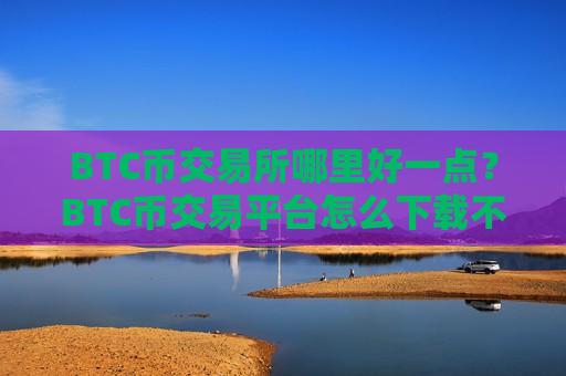 BTC币交易所哪里好一点？BTC币交易平台怎么下载不了了