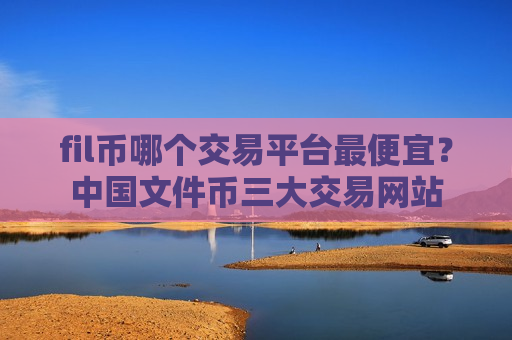 fil币哪个交易平台最便宜？中国文件币三大交易网站-第1张图片-币圈网