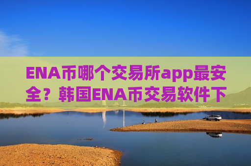 ENA币哪个交易所app最安全？韩国ENA币交易软件下载有那些