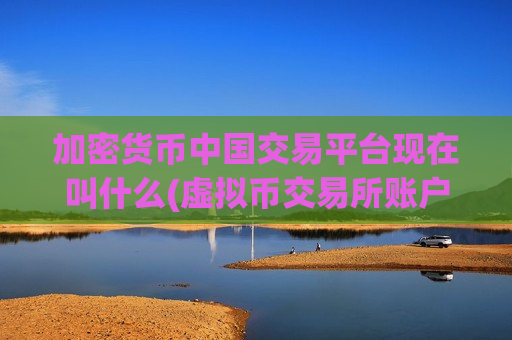 加密货币中国交易平台现在叫什么(虚拟币交易所账户申请简易)