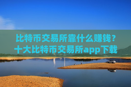 比特币交易所靠什么赚钱？十大比特币交易所app下载安装