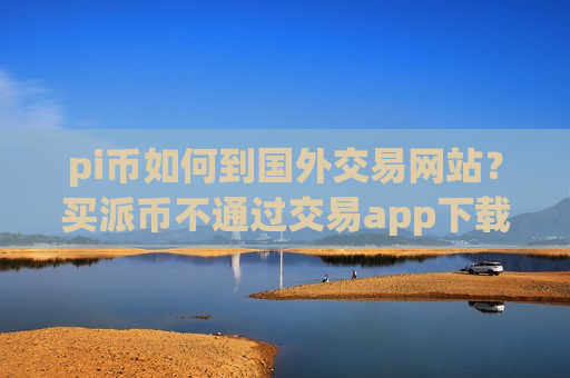 pi币如何到国外交易网站？买派币不通过交易app下载
