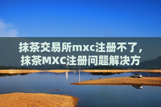 抹茶交易所mxc注册不了，抹茶MXC注册问题解决方案-第1张图片-币圈网