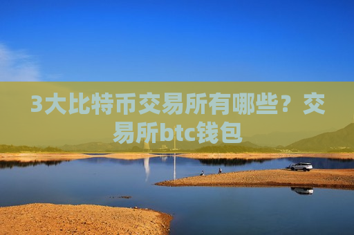 3大比特币交易所有哪些？交易所btc钱包